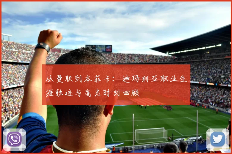 从曼联到本菲卡：迪玛利亚职业生涯轨迹与高光时刻回顾