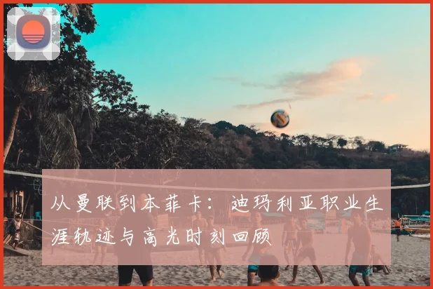 从曼联到本菲卡：迪玛利亚职业生涯轨迹与高光时刻回顾