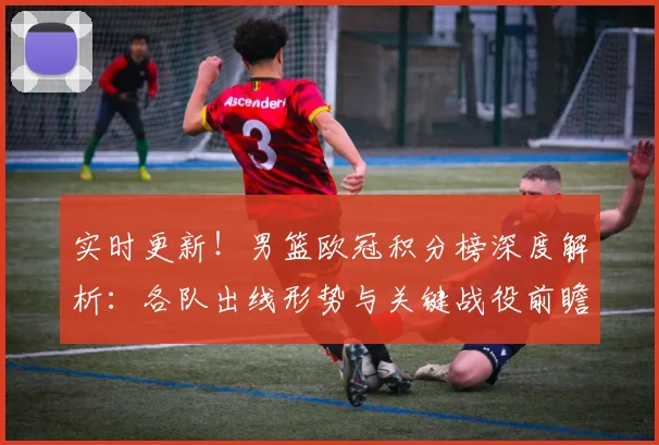 实时更新！男篮欧冠积分榜深度解析：各队出线形势与关键战役前瞻。