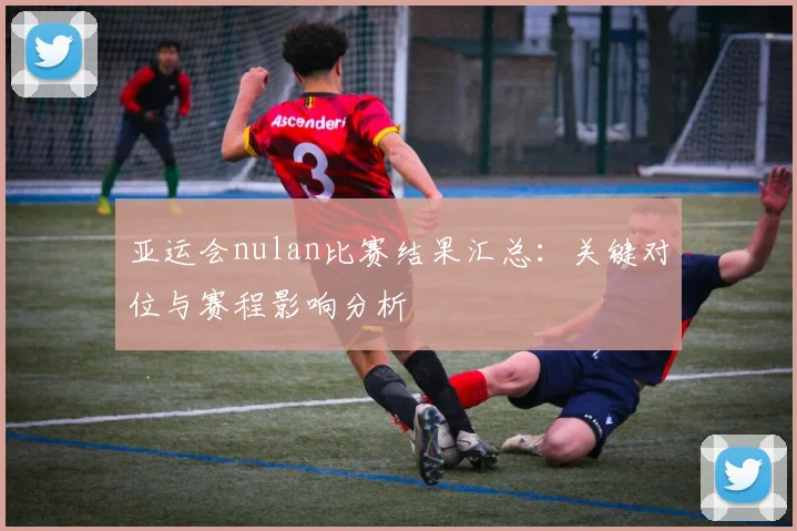 亚运会nulan比赛结果汇总：关键对位与赛程影响分析