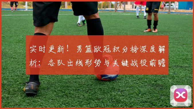 实时更新！男篮欧冠积分榜深度解析：各队出线形势与关键战役前瞻。