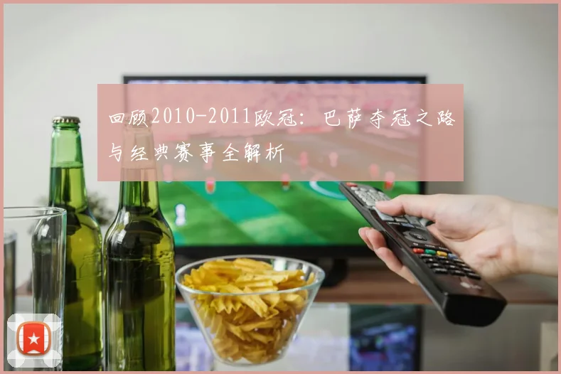 回顾2010-2011欧冠：巴萨夺冠之路与经典赛事全解析