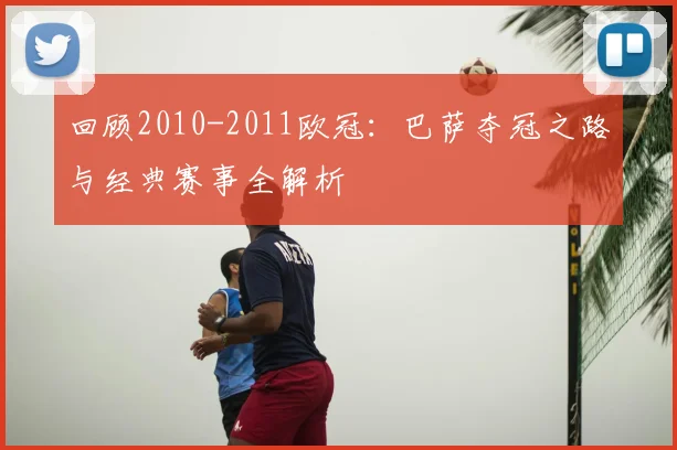 回顾2010-2011欧冠：巴萨夺冠之路与经典赛事全解析