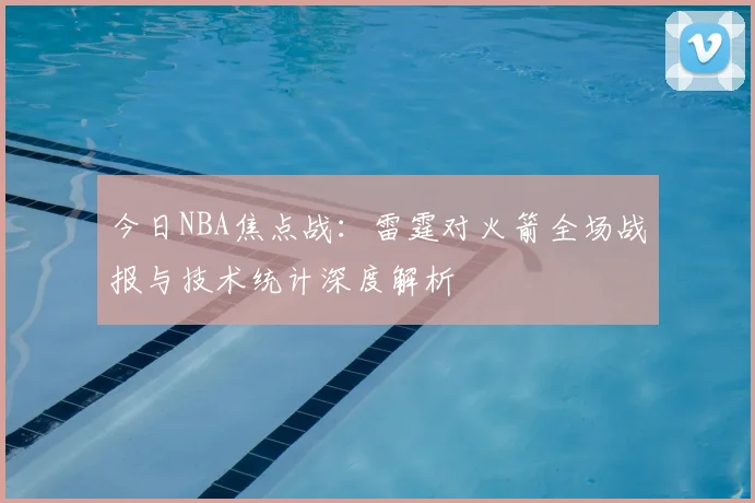今日NBA焦点战：雷霆对火箭全场战报与技术统计深度解析