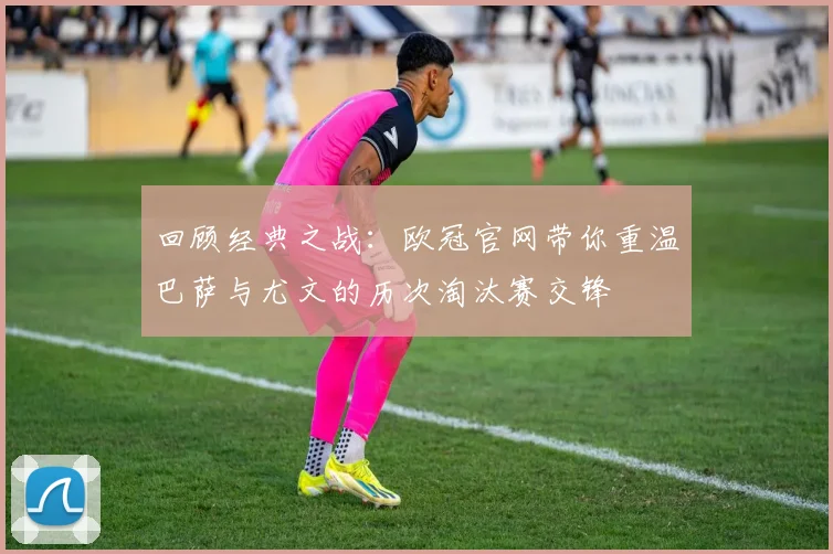 回顾经典之战：欧冠官网带你重温巴萨与尤文的历次淘汰赛交锋