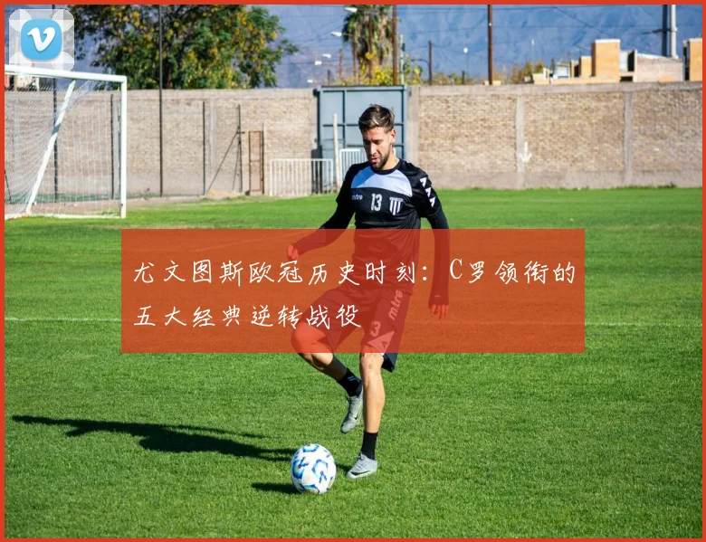 尤文图斯欧冠历史时刻：C罗领衔的五大经典逆转战役