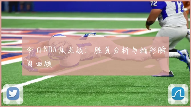 今日NBA焦点战：胜负分析与精彩瞬间回顾
