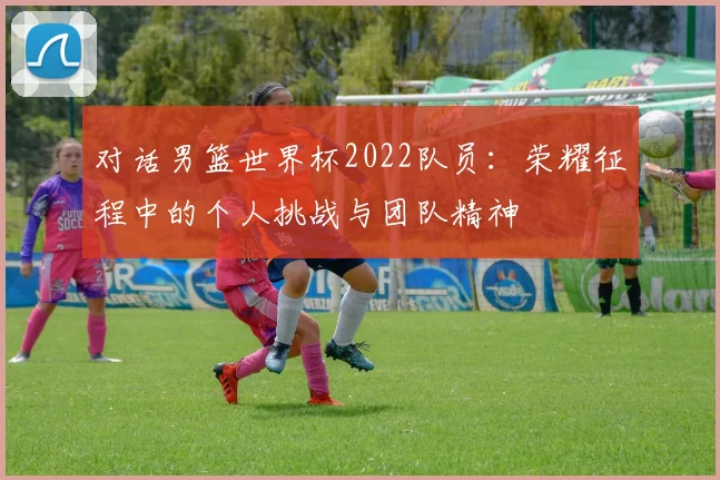 对话男篮世界杯2022队员：荣耀征程中的个人挑战与团队精神