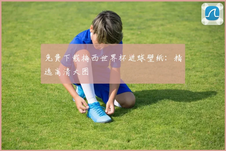 免费下载梅西世界杯进球壁纸：精选高清大图