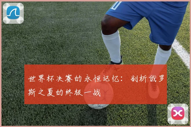 世界杯决赛的永恒记忆：剖析俄罗斯之夏的终极一战
