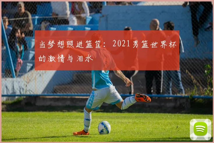 当梦想照进篮筐：2021男篮世界杯的激情与泪水