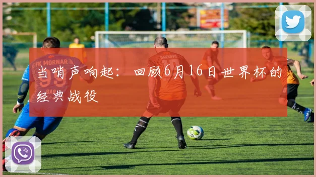 当哨声响起：回顾6月16日世界杯的经典战役