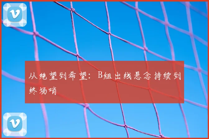 从绝望到希望：B组出线悬念持续到终场哨
