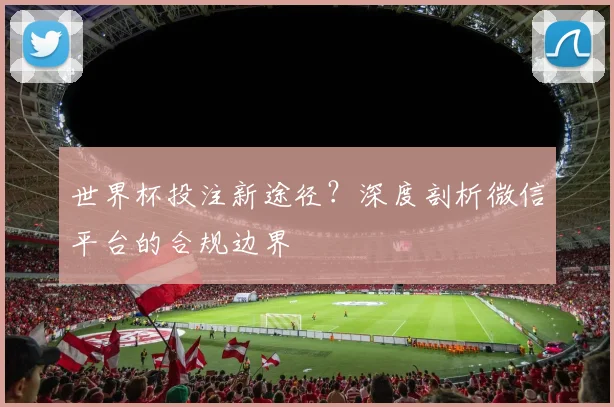 世界杯投注新途径？深度剖析微信平台的合规边界