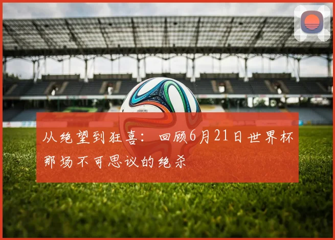 从绝望到狂喜：回顾6月21日世界杯那场不可思议的绝杀