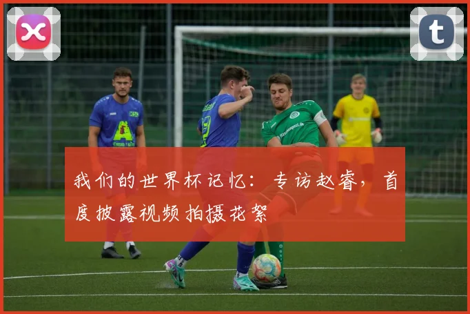 我们的世界杯记忆：专访赵睿，首度披露视频拍摄花絮