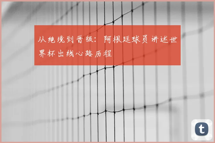 从绝境到晋级：阿根廷球员讲述世界杯出线心路历程