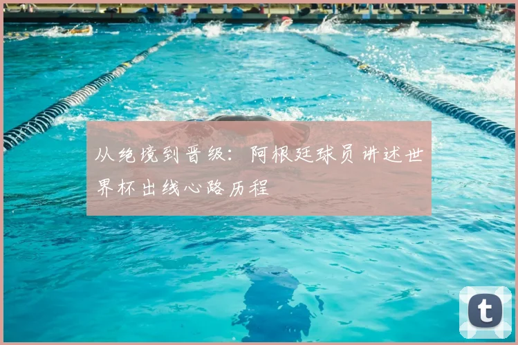 从绝境到晋级：阿根廷球员讲述世界杯出线心路历程